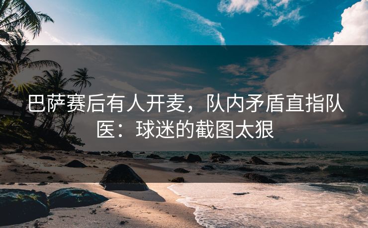 巴萨赛后有人开麦，队内矛盾直指队医：球迷的截图太狠