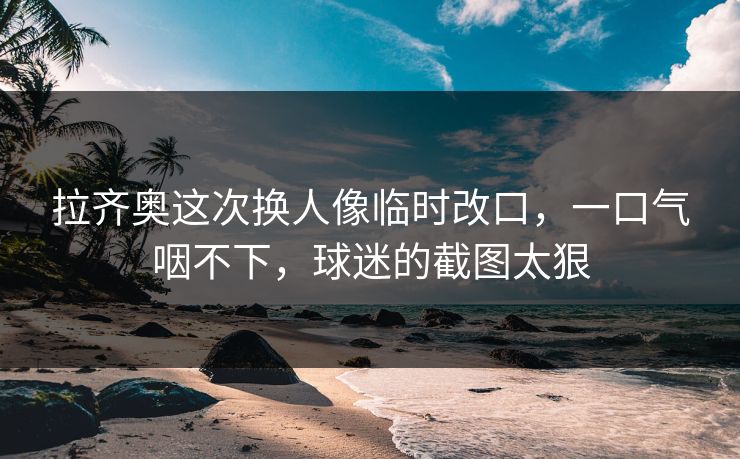 拉齐奥这次换人像临时改口,一口气咽不下,球迷的截图太狠 拉齐奥这次换人像临时改口,一口气咽不下,球迷的截图太狠