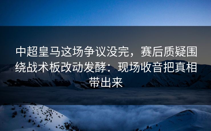 中超皇马这场争议没完,赛后质疑围绕战术板改动发酵:现场收音把真相带出来 中超皇马这场争议没完,赛后质疑围绕战术板改动发酵:现场收音把真相带出来