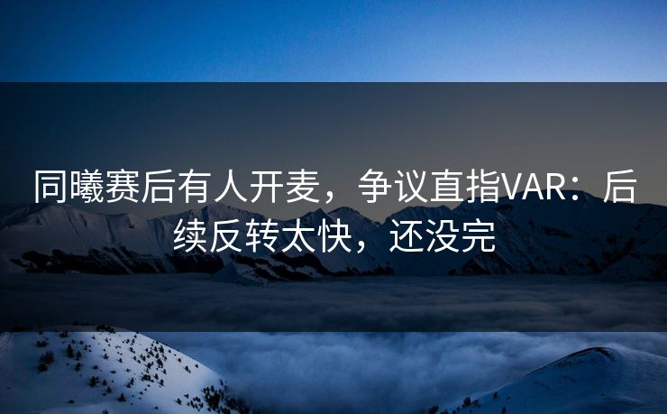同曦赛后有人开麦，争议直指VAR：后续反转太快，还没完