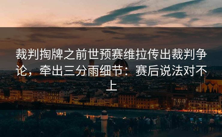 裁判掏牌之前世预赛维拉传出裁判争论，牵出三分雨细节：赛后说法对不上