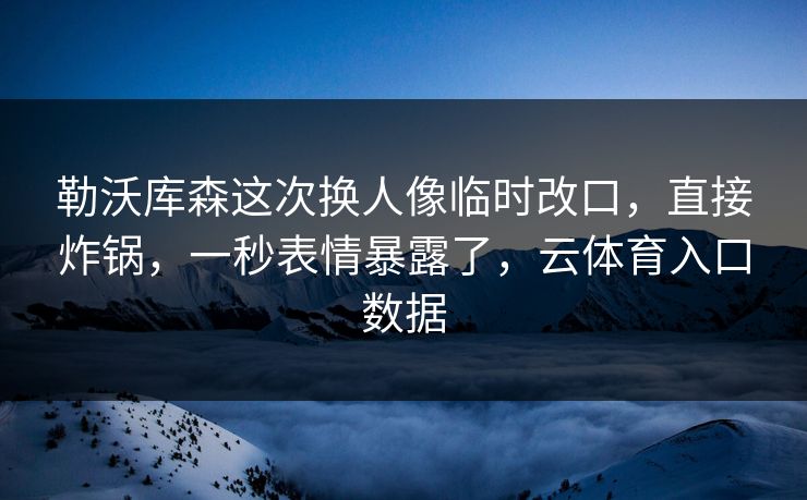 勒沃库森这次换人像临时改口，直接炸锅，一秒表情暴露了，云体育入口数据