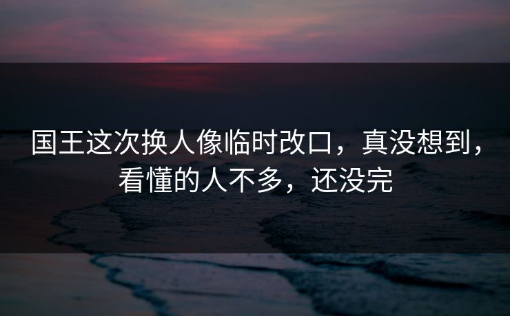 国王这次换人像临时改口，真没想到，看懂的人不多，还没完