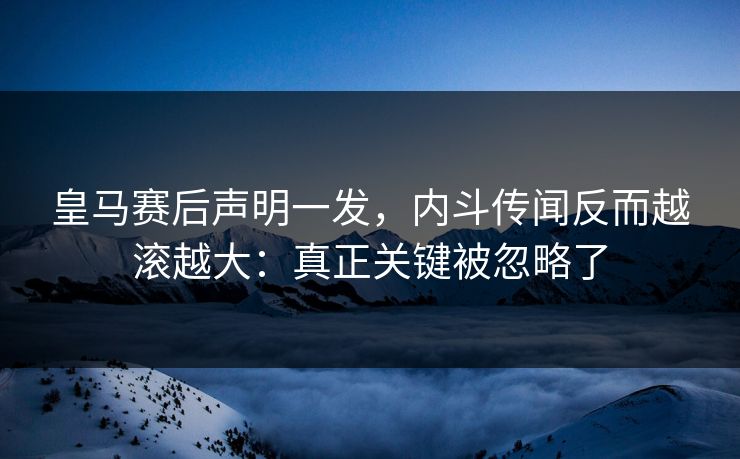 皇马赛后声明一发，内斗传闻反而越滚越大：真正关键被忽略了