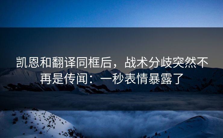 凯恩和翻译同框后，战术分歧突然不再是传闻：一秒表情暴露了
