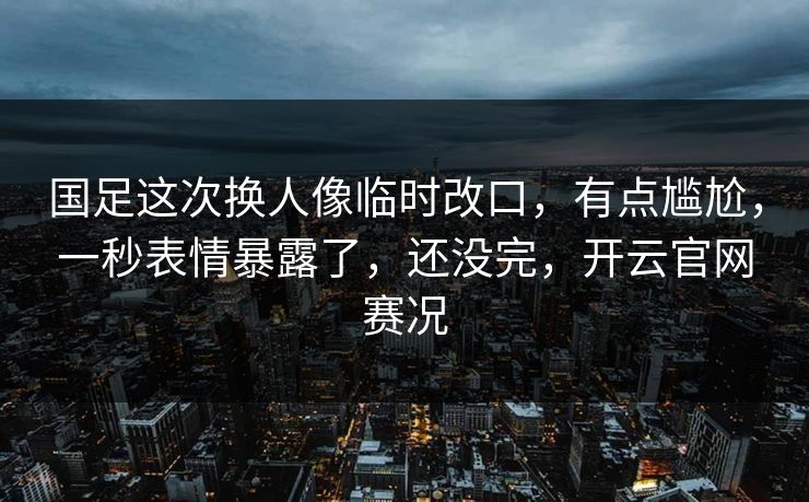 国足这次换人像临时改口，有点尴尬，一秒表情暴露了，还没完，开云官网赛况
