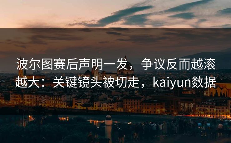 波尔图赛后声明一发，争议反而越滚越大：关键镜头被切走，kaiyun数据