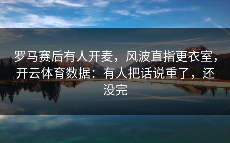 罗马赛后有人开麦，风波直指更衣室，开云体育数据：有人把话说重了，还没完