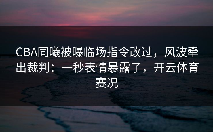 CBA同曦被曝临场指令改过，风波牵出裁判：一秒表情暴露了，开云体育赛况