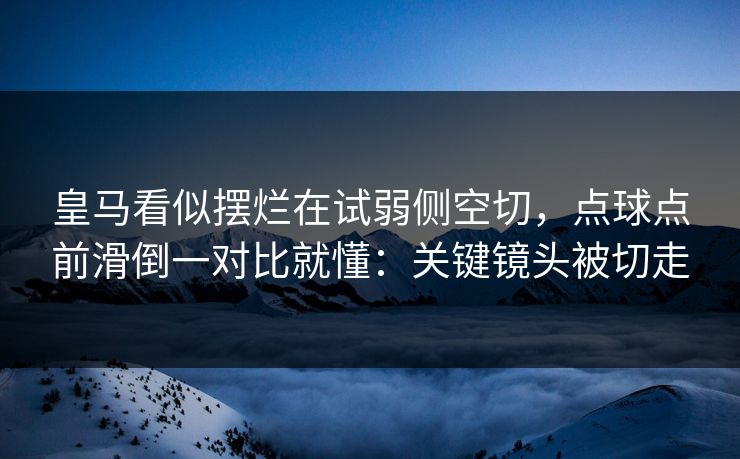 皇马看似摆烂在试弱侧空切，点球点前滑倒一对比就懂：关键镜头被切走