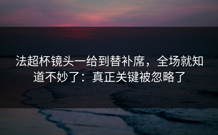 法超杯镜头一给到替补席，全场就知道不妙了：真正关键被忽略了