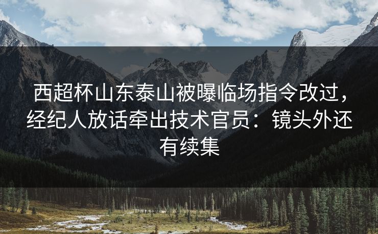 西超杯山东泰山被曝临场指令改过，经纪人放话牵出技术官员：镜头外还有续集