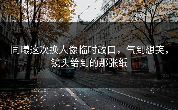 同曦这次换人像临时改口，气到想笑，镜头给到的那张纸