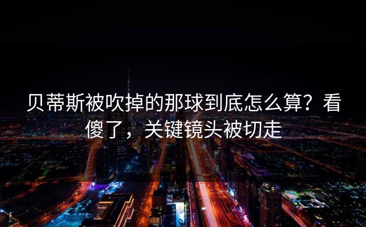 贝蒂斯被吹掉的那球到底怎么算？看傻了，关键镜头被切走