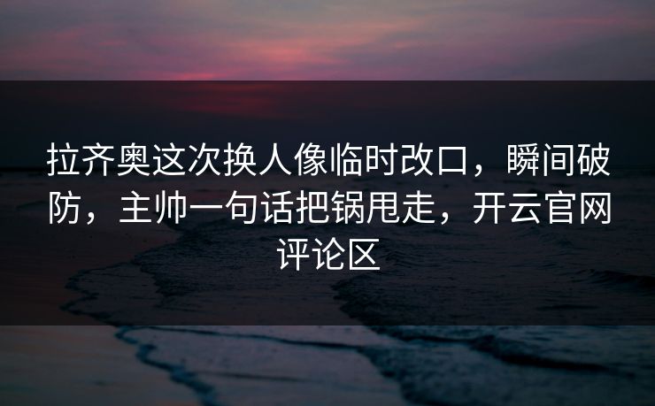 拉齐奥这次换人像临时改口，瞬间破防，主帅一句话把锅甩走，开云官网评论区