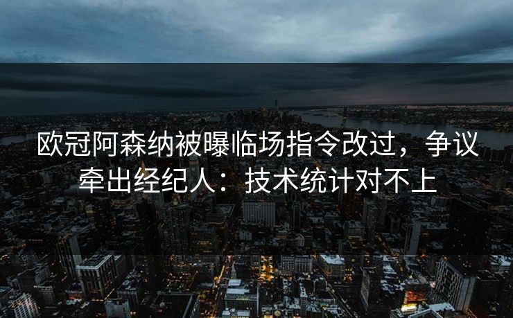 欧冠阿森纳被曝临场指令改过，争议牵出经纪人：技术统计对不上