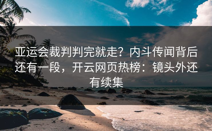 亚运会裁判判完就走？内斗传闻背后还有一段，开云网页热榜：镜头外还有续集