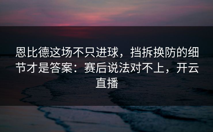 恩比德这场不只进球，挡拆换防的细节才是答案：赛后说法对不上，开云直播