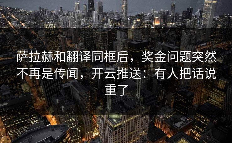 萨拉赫和翻译同框后，奖金问题突然不再是传闻，开云推送：有人把话说重了