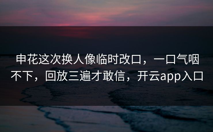申花这次换人像临时改口，一口气咽不下，回放三遍才敢信，开云app入口