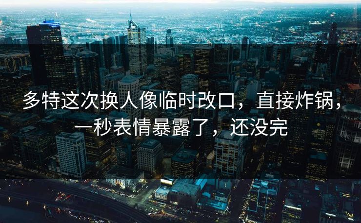 多特这次换人像临时改口，直接炸锅，一秒表情暴露了，还没完