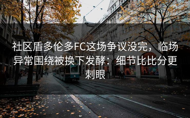 社区盾多伦多FC这场争议没完，临场异常围绕被换下发酵：细节比比分更刺眼