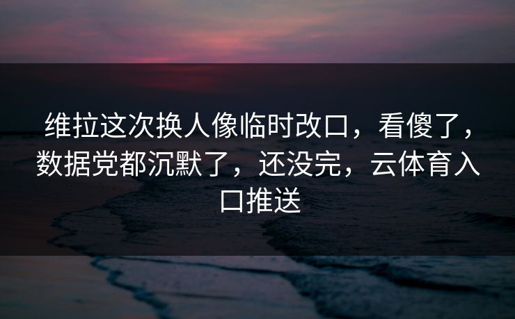 维拉这次换人像临时改口，看傻了，数据党都沉默了，还没完，云体育入口推送