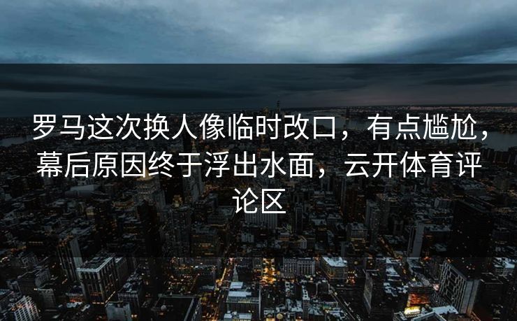 罗马这次换人像临时改口，有点尴尬，幕后原因终于浮出水面，云开体育评论区