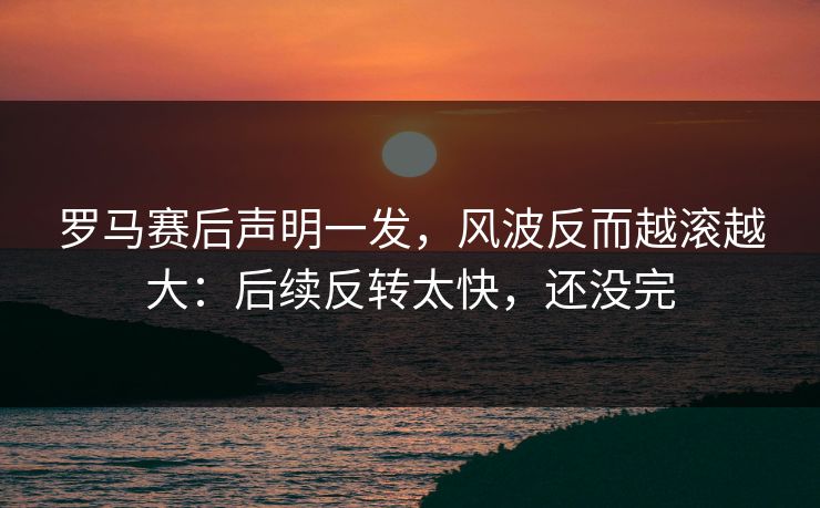罗马赛后声明一发，风波反而越滚越大：后续反转太快，还没完