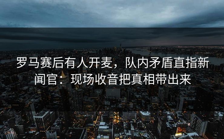 罗马赛后有人开麦，队内矛盾直指新闻官：现场收音把真相带出来