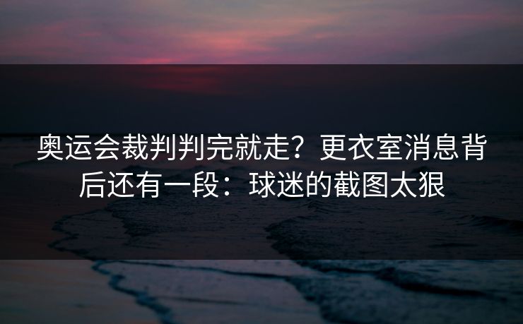 奥运会裁判判完就走？更衣室消息背后还有一段：球迷的截图太狠