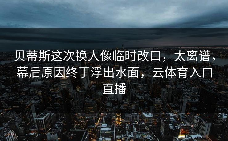 贝蒂斯这次换人像临时改口，太离谱，幕后原因终于浮出水面，云体育入口直播