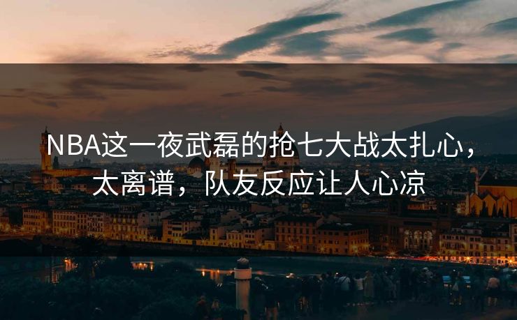 NBA这一夜武磊的抢七大战太扎心，太离谱，队友反应让人心凉