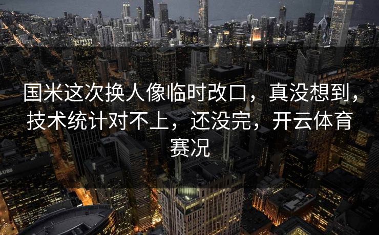 国米这次换人像临时改口，真没想到，技术统计对不上，还没完，开云体育赛况