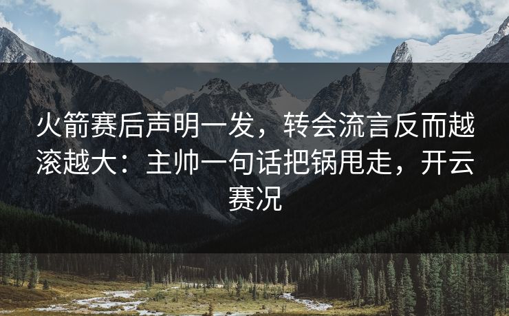 火箭赛后声明一发，转会流言反而越滚越大：主帅一句话把锅甩走，开云赛况