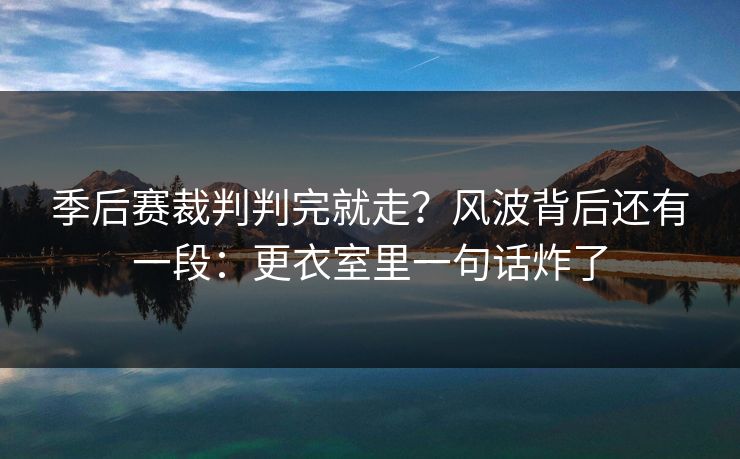 季后赛裁判判完就走？风波背后还有一段：更衣室里一句话炸了