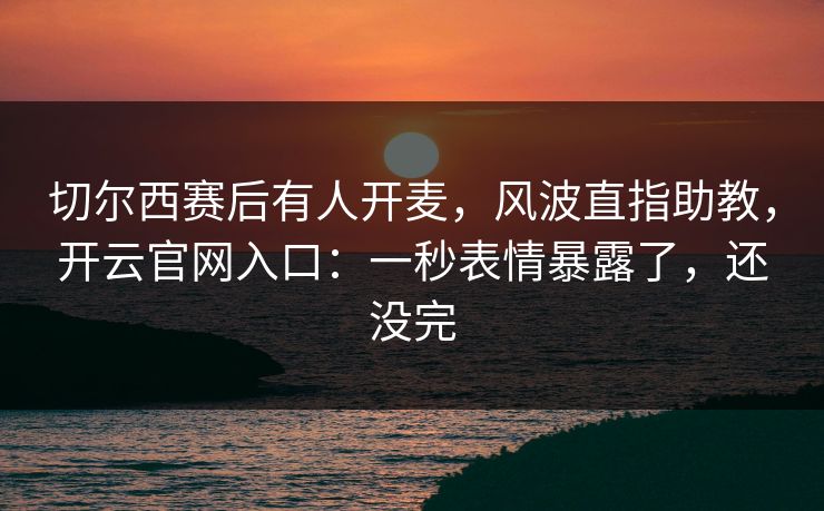 切尔西赛后有人开麦，风波直指助教，开云官网入口：一秒表情暴露了，还没完