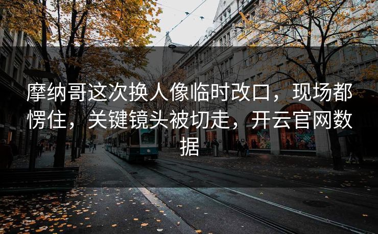 摩纳哥这次换人像临时改口，现场都愣住，关键镜头被切走，开云官网数据