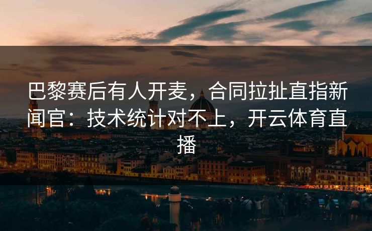 巴黎赛后有人开麦，合同拉扯直指新闻官：技术统计对不上，开云体育直播