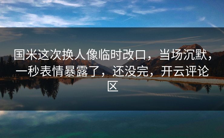 国米这次换人像临时改口，当场沉默，一秒表情暴露了，还没完，开云评论区