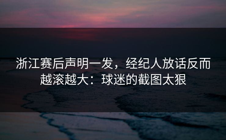 浙江赛后声明一发，经纪人放话反而越滚越大：球迷的截图太狠