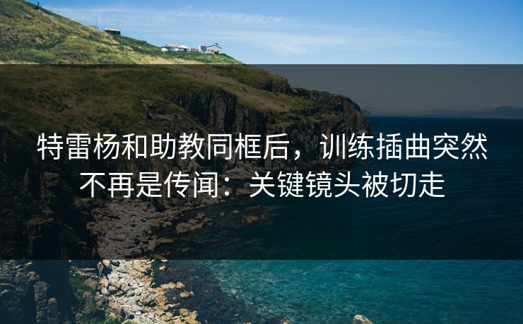特雷杨和助教同框后，训练插曲突然不再是传闻：关键镜头被切走