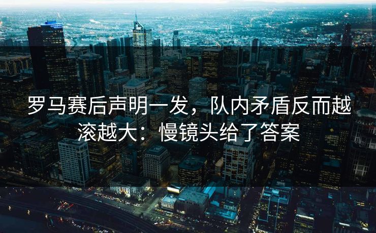 罗马赛后声明一发，队内矛盾反而越滚越大：慢镜头给了答案